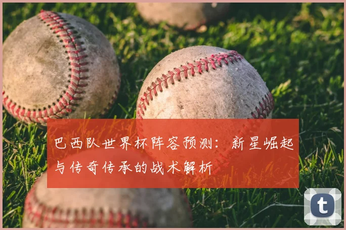 巴西队世界杯阵容预测:新星崛起与传奇传承的战术解析