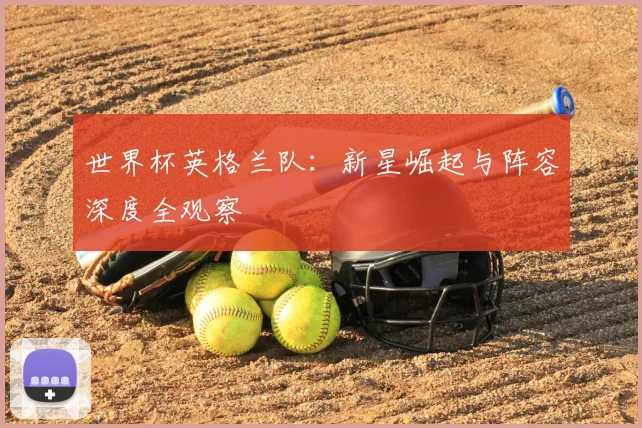 世界杯英格兰队:新星崛起与阵容深度全观察