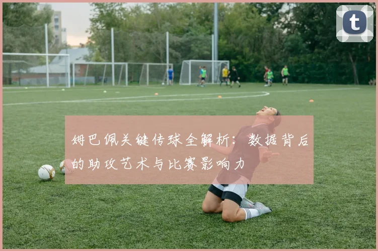 姆巴佩关键传球全解析:数据背后的助攻艺术与比赛影响力