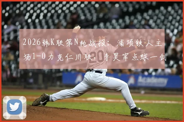 2026韩K联第N轮战报:浦项铁人主场1-0力克仁川联,李昊宰点球一剑封喉全解析