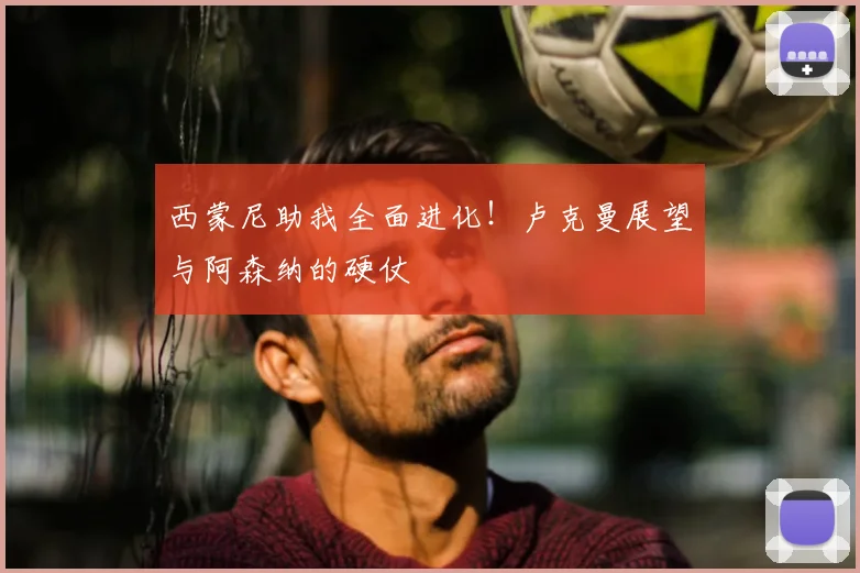 西蒙尼助我全面进化!卢克曼展望与阿森纳的硬仗