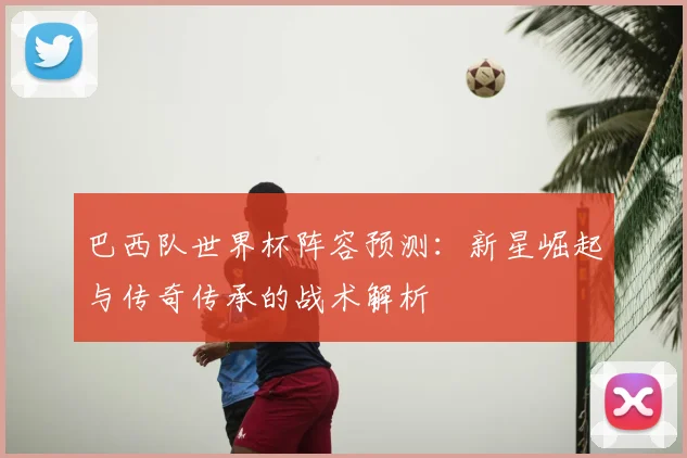 巴西队世界杯阵容预测:新星崛起与传奇传承的战术解析