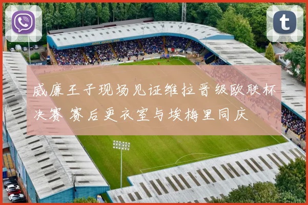 威廉王子现场见证维拉晋级欧联杯决赛 赛后更衣室与埃梅里同庆