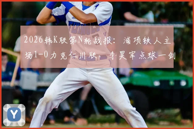 2026韩K联第N轮战报:浦项铁人主场1-0力克仁川联,李昊宰点球一剑封喉全解析