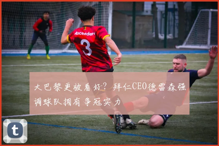 大巴黎更被看好?拜仁CEO德雷森强调球队拥有争冠实力