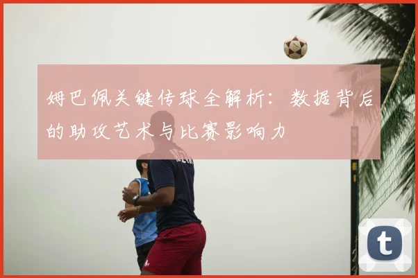 姆巴佩关键传球全解析：数据背后的助攻艺术与比赛影响力