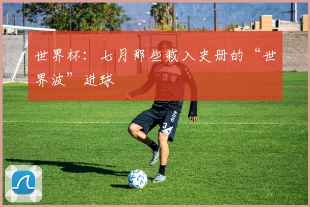 世界杯:七月那些载入史册的“世界波”进球