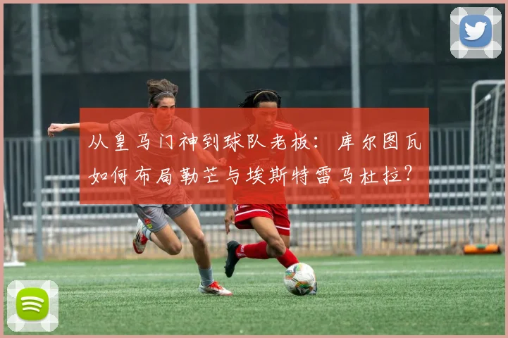 从皇马门神到球队老板:库尔图瓦如何布局勒芒与埃斯特雷马杜拉?